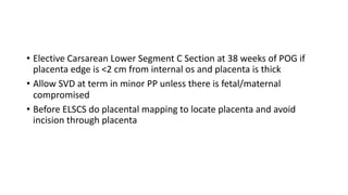 • Elective Carsarean Lower Segment C Section at 38 weeks of POG if
placenta edge is <2 cm from internal os and placenta is thick
• Allow SVD at term in minor PP unless there is fetal/maternal
compromised
• Before ELSCS do placental mapping to locate placenta and avoid
incision through placenta
 