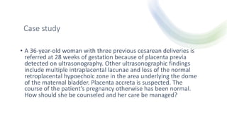 Case study
• A 36-year-old woman with three previous cesarean deliveries is
referred at 28 weeks of gestation because of placenta previa
detected on ultrasonography. Other ultrasonographic findings
include multiple intraplacental lacunae and loss of the normal
retroplacental hypoechoic zone in the area underlying the dome
of the maternal bladder. Placenta accreta is suspected. The
course of the patient’s pregnancy otherwise has been normal.
How should she be counseled and her care be managed?
 