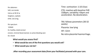 What would you assess first?
• What would be one of the first questions you would ask?
• What would you not do?
.After recording your assessment data (from your facilitator) proceed with your care.
Per abdomen:
Soft, non tender
Uterus at 30-32 w
Singleton, cephalic
EFW: 2.8-3.0 kg
Per speculum:
VVNAD
Cx: healthy, noted cervical
erosion, minimal blood-stained, no active bleeding seen
Os: closed
Time contraction: 1:10:15sec
CTG: reactive with baseline FHR
150bpm, variability >5bpm and
acceleration. No deceleration.
TAS: follows parameters (30-32
weeks)
Placenta: low lying
AFI: 12cm
No retro-placental haemorrhage.
 