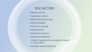 RISK FACTORS
• Placenta previa
• Caeserean section
• Advanced maternal age
• Grandmultipara
• Previous curettage
• Myomectomy
• Submucous myoma
• Asherman syndrome
• A short caesarean to conception interval
(< 18 months)
• Previous retained placenta
 