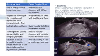 • DIAGNOSIS
Ultrasonography should be done by a competent in
cases of suspected placenta accrete.
Sensitivity of ultrasound imaging around 90% with
negative predictive values ranging between 95%
and 98%
Grey scale signs Colour Doppler Signs
Loss of retroplacental
hypoechoic zone
Dilated vascular
channels with diffuse
lacunar flow
Progressive thinning of
the retroplacental
hypoechoic zone
(myometrium) < 2mm
Irregular vascular lakes
with focal lacunar flow
Multiple placental lakes Hypervascularity linking
placenta to bladder
Thinning of the uterine
serosa- bladder wall
complex (percreta)
Dilated, vascular
channels with pulsatile
venous flow over cervix
Elevation of tissue
beyond the uterine
serosa- extension of the
placenta beyond the
myometrium (percreta)
Poor vascularity at sites
of loss hypoechoic zone
 