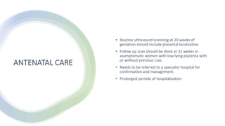 ANTENATAL CARE
• Routine ultrasound scanning at 20 weeks of
gestation should include placental localization
• Follow up scan should be done at 32 weeks in
asymptomatic women with low lying placenta with
or without previous csec.
• Needs to be referred to a specialist hospital for
confirmation and management.
• Prolonged periods of hospitalization
 