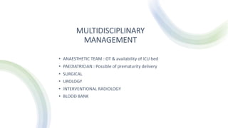 MULTIDISCIPLINARY
MANAGEMENT
• ANAESTHETIC TEAM : OT & availability of ICU bed
• PAEDIATRICIAN : Possible of prematurity delivery
• SURGICAL
• UROLOGY
• INTERVENTIONAL RADIOLOGY
• BLOOD BANK
 