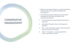 CONSERVATIVE
MANAGEMENT
• Defines all procedures that aim to avoid peripartum
hysterectomy and its related morbidity and
consequences.
• Four different primary methods of conservative
management have been described in the
international literature :
1. The Extirpative technique ( Manual removal of
placenta)
2. Leaving the Placenta Insitu or the Expectant
approach
3. One –step conservative surgery ( Removal of the
Accreta area after resection)
4. Triple – P procedure : suturing around the
accrete area after resection
 