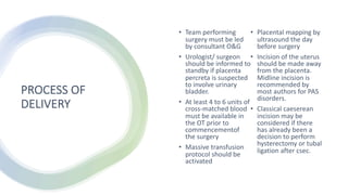 PROCESS OF
DELIVERY
• Team performing
surgery must be led
by consultant O&G
• Urologist/ surgeon
should be informed to
standby if placenta
percreta is suspected
to involve urinary
bladder.
• At least 4 to 6 units of
cross-matched blood
must be available in
the OT prior to
commencementof
the surgery
• Massive transfusion
protocol should be
activated
• Placental mapping by
ultrasound the day
before surgery
• Incision of the uterus
should be made away
from the placenta.
Midline incision is
recommended by
most authors for PAS
disorders.
• Classical caeserean
incision may be
considered if there
has already been a
decision to perform
hysterectomy or tubal
ligation after csec.
 