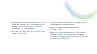 • If the placenta fails to separate with the usual
measures, leaving it in place and closing, or
leaving it in place, closing the uterus and
proceeding to a hysterectomy.
• Both are associated with less blood loss than
trying to separate it
• Ligation of the blood supply such as internal iliac
artery ligation can be considered
• Definitive way to stem the hemorrhage :
HYSTERECTOMY
• Expectant / medical management : placenta left
in situ with either no therapy or methotrexate
therapy when woman want to preserve fertility &
no active uterine bleeding.
 