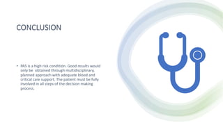 CONCLUSION
• PAS is a high risk condition. Good results would
only be obtained through multidisciplinary,
planned approach with adequate blood and
critical care support. The patient must be fully
involved in all steps of the decision making
process.
 