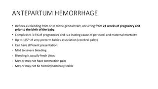 ANTEPARTUM HEMORRHAGE
• Defines as bleeding from or in to the genital tract, occurring from 24 weeks of pregnancy and
prior to the birth of the baby.
• Complicates 3-5% of pregnancies and is a leading cause of perinatal and maternal mortality.
• Up to 1/5th of very preterm babies association (cerebral palsy)
• Can have different presentation:
- Mild to severe bleeding
- Bleeding is usually fresh blood
- May or may not have contraction pain
- May or may not be hemodynamically stable
 