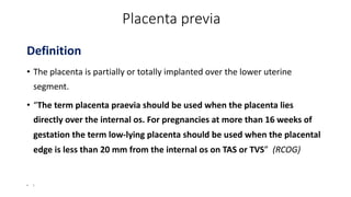 Placenta previa
Definition
• The placenta is partially or totally implanted over the lower uterine
segment.
• “The term placenta praevia should be used when the placenta lies
directly over the internal os. For pregnancies at more than 16 weeks of
gestation the term low-lying placenta should be used when the placental
edge is less than 20 mm from the internal os on TAS or TVS” (RCOG)
• I
 