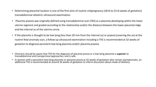 • Determining placental location is one of the first aims of routine midpregnancy (18+6 to 21+6 weeks of gestation)
transabdominal obstetric ultrasound examination.
• Placenta praevia was originally defined using transabdominal scan (TAS) as a placenta developing within the lower
uterine segment and graded according to the relationship and/or the distance between the lower placental edge
and the internal os of the uterine cervix.
• If the placenta is thought to be low lying (less than 20 mm from the internal os) or praevia (covering the os) at the
routine fetal anomaly scan, a follow-up ultrasound examination including a TVS is recommended at 32 weeks of
gestation to diagnose persistent low-lying placenta and/or placenta praevia
• Clinicians should be aware that TVS for the diagnosis of placenta previa or a low-lying placenta is superior to
transabdominal and transperineal approaches, and is safe.
• In women with a persistent low-lying placenta or placenta previa at 32 weeks of gestation who remain asymptomatic, an
additional TVS is recommended at around 36 weeks of gestation to inform discussion about mode of delivery.
 