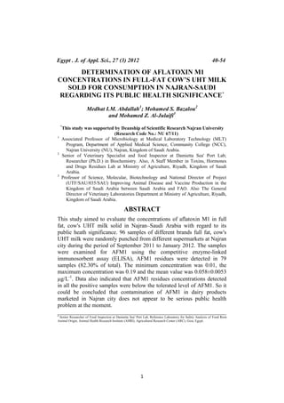 1
DETERMINATION OF AFLATOXIN M1
CONCENTRATIONS IN FULL-FAT COW’S UHT MILK
SOLD FOR CONSUMPTION IN NAJRAN-SAUDI
REGARDING ITS PUBLIC HEALTH SIGNIFICANCE*
Medhat I.M. Abdallah1
; Mohamed S. Bazalou2
and Mohamed Z. Al-Julaifi3
*
This study was supported by Deanship of Scientific Research Najran University
(Research Code No.: NU 67/11)
1
Associated Professor of Microbiology at Medical Laboratory Technology (MLT)
Program, Department of Applied Medical Science, Community College (NCC),
Najran University (NU), Najran, Kingdom of Saudi Arabia.
2
Senior of Veterinary Specialist and food Inspector at Damietta Sea' Port Lab;
Researcher (Ph.D.) in Biochemistry. Also, A Staff Member in Toxins, Hormones
and Drugs Residues Lab at Ministry of Agriculture, Riyadh, Kingdom of Saudi
Arabia.
3
Professor of Science, Molecular, Biotechnology and National Director of Project
(UTF/SAU/035/SAU) Improving Animal Disease and Vaccine Production in the
Kingdom of Saudi Arabia between Saudi Arabia and FAO. Also The General
Director of Veterinary Laboratories Department at Ministry of Agriculture, Riyadh,
Kingdom of Saudi Arabia.
ABSTRACT
This study aimed to evaluate the concentrations of aflatoxin M1 in full
fat, cow's UHT milk solid in Najran–Saudi Arabia with regard to its
public heath significance. 96 samples of different brands full fat, cow's
UHT milk were randomly punched from different supermarkets at Najran
city during the period of September 2011 to January 2012. The samples
were examined for AFM1 using the competitive enzyme-linked
immunosorbent assay (ELISA), AFM1 residues were detected in 79
samples (82.30% of total). The minimum concentration was 0.01, the
maximum concentration was 0.19 and the mean value was 0.058±0.0053
g/L-1
. Data also indicated that AFM1 residues concentrations detected
in all the positive samples were below the tolerated level of AFM1. So it
could be concluded that contamination of AFM1 in dairy products
marketed in Najran city does not appear to be serious public health
problem at the moment.
___________________________________________________________
1
Senior Researcher of Food Inspection at Damietta Sea' Port Lab, Reference Laboratory for Safety Analysis of Food from
Animal Origin, Animal Health Research Institute (AHRI), Agricultural Research Center (ARC), Giza, Egypt.
Egypt . J. of Appl. Sci., 27 (3) 2012 40-54
 