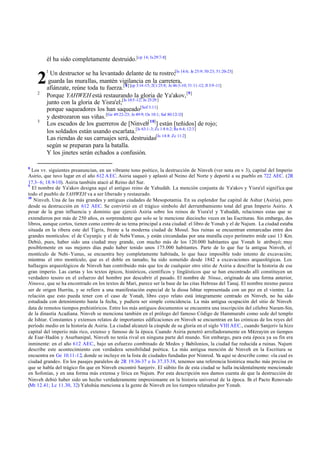 él ha sido completamente destruido.[cp 14; Is29:7-8]
1
Un destructor se ha levantado delante de tu rostro;[Is 14:6; Je 25:9; 50:23; 51:20-23]
guarda las murallas, mantén vigilancia en la carretera,
afiánzate, reúne toda tu fuerza.[8] [cp 3:14-15; 2Cr 25:8; Je 46:3-10; 51:11-12; Jl 3:9 -11]
2
Porque YAHWEH está restaurando la gloria de Ya'akov,[9]
junto con la gloria de Yisra'el;[Is 10:5-12; Je 25:29]
porque saqueadores los han saqueado[Sof 3:11]
y destrozaron sus viñas.[Ge 49:22-23; Je 49:9; Os 10:1; Sal 80:12-13]
3
Los escudos de los guerreros de [Ninveh[10]
] están [teñidos] de rojo;
los soldados están usando escarlata.[Is 63:1-3; Zc 1:8 6:2; Re 6:4; 12:3]
Las riendas de sus carruajes será, destruidas[Is 14:8: Zc 11:2]
según se preparan para la batalla.
Y los jinetes serán echados a confusión.
8
Los vv. siguientes preanuncian, en un vibrante tono poético, la destrucción de Ninveh (ver nota en v 3), capital del Imperio
Asirio, que tuvo lugar en el año 612 AEC. Asiria saqueó y aplastó al Neino del Norte y deportó a su pueblo en 722 AEC. (2R
17.3–6; 18.9-10). Asiria también atacó al Reino del Sur.
9
El nombre de Ya'akov designa aquí el antiguo reino de Yahudáh. La mención conjunta de Ya'akov y Yisra'el significa que
todo el pueblo de YAHWEH va a ser liberado y restaurado.
10
Ninveh. Una de las más grandes y antiguas ciudades de Mesopotamia. En su esplendor fue capital de Ashur (Asiria), pero
desde su destrucción en 612 AEC. Se convirtió en el trágico símbolo del derrumbamiento total del gran Imperio Asirio. A
pesar de la gran influencia y dominio que ejerció Asiria sobre los reinos de Yisra'el y Yahudáh, relaciones estas que se
extendieron por más de 250 años, es sorprendente que solo se le mencione dieciocho veces en las Escrituras. Sin embargo, dos
libros, aunque cortos, tienen como centro de su tema principal a esta ciudad: el libro de Yonah y el de Najum. La ciudad estaba
situada en la ribera este del Tigris, frente a la moderna ciudad de Mosul. Sus ruinas se encuentran enmarcadas entre dos
grandes montículos: el de Cuyunjic y el de Nebi-Yunus, y están circundadas por una muralla cuyo perímetro mide casi 13 Km.
Debió, pues, haber sido una ciudad muy grande, con mucho más de los 120.000 habitantes que Yonah le atribuyó; muy
posiblemente en sus mejores días pudo haber tenido unos 175.000 habitantes. Parte de lo que fue la antigua Ninveh, el
montículo de Nebi-Yunus, se encuentra hoy completamente habitada, lo que hace imposible todo intento de excavación;
mientras el otro montículo, que es el doble en tamaño, ha sido sometido desde 1842 a excavaciones arqueológicas. Los
hallazgos arqueológicos de Ninveh han contribuido más que los de cualquier otro sitio de Asiria a descifrar la historia de ese
gran imperio. Las cartas y los textos épicos, históricos, científicos y lingüísticos que se han encontrado allí constituyen un
verdadero tesoro en el esfuerzo del hombre por descubrir el pasado. El nombre de Ninua, originado de una forma anterior,
Ninuwa, que se ha encontrado en los textos de Mari, parece ser la base de las citas Hebreas del Tanaj. El nombre mismo parece
ser de origen Hurrita, y se refiere a una manifestación especial de la diosa Ishtar representada con un pez en el vientre. La
relación que esto pueda tener con el caso de Yonah, libro cuyo relato está íntegramente centrado en Ninveh, no ha sido
estudiada con detenimiento hasta la fecha, y pudiera ser simple coincidencia. La más antigua ocupación del sitio de Ninveh
data de remotos tiempos prehistóricos. Entre los más antiguos documentos se encuentra una inscripción del célebre Naram-Sin,
de la dinastía Acadiana. Ninveh se menciona también en el prólogo del famoso Código de Hammurabi como sede del templo
de Ishtar. Constantes y extensos relatos de importantes edificaciones en Ninveh se encuentran en las crónicas de los reyes del
período medio en la historia de Asiria. La ciudad alcanzó la cúspide de su gloria en el siglo VIII AEC., cuando Sanjeriv la hizo
capital del imperio más rico, extenso y famoso de la época. Cuando Asiria penetró arrolladoramente en Mitzrayim en tiempos
de Esar-Hadón y Asurbanipal, Ninveh no tenía rival en ninguna parte del mundo. Sin embargo, para esta época ya su fin era
inminente: en el año 612 AEC., bajo un esfuerzo combinado de Medos y Babilonios, la ciudad fue reducida a ruinas. Najum
describe este acontecimiento con verdadera sensibilidad poética. La más antigua mención de Ninveh en la Escritura se
encuentra en Ge 10.11-12, donde se incluye en la lista de ciudades fundadas por Nimrod. Ya aquí se describe como: «la cual es
ciudad grande». En los pasajes paralelos de 2R 19.36-37 e Is 37.37-38, tenemos una referencia histórica mucho más precisa en
que se habla del trágico fin que en Ninveh encontró Sanjeriv. El súbito fin de esta ciudad se halla incidentalmente mencionado
en Sofonías, y en una forma más extensa y lírica en Najum. Por esta descripción nos damos cuenta de que la destrucción de
Ninveh debió haber sido un hecho verdaderamente impresionante en la historia universal de la época. En el Pacto Renovado
(Mt 12.41; Lc 11.30, 32) Yahshúa menciona a la gente de Ninveh en los tiempos relatados por Yonah.
2
 