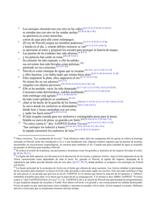 4
Los carruajes chocarán uno con otro en las calles,[cp 3:23; Is 37:24; 66:15; Je4:13]
se enredan uno con otro en las sendas anchas;[Ez 26:10; Da 11:40 ]
su apariencia es como antorchas,
corren de aquí para allá como relámpagos.
5
[El rey de Ninveh] asigna sus hombres poderosos;[Is 21:5; Je 50:29; 51:27-28]
y huirán en el día, y estarán débiles mientras se van[cp 3:3; Is 5:27; Je 46:12]
se apresuran al muro y preparan los escudos para proteger la batería de ataque.
6
Las puertas de las ciudades han sido abiertas,[Is 45:1-2]
y los palacios han caído en ruina.[11] [2P 3:10-11]
7
Su cimiento ha sido expuesto y ella ha subido;
sus sirvientas han sido llevadas como palomas,[12]
gimiendo en sus corazones.[Lu 23:27 -48]
8
Ninveh es como estanque de aguas que se escapan.[Ge 10:11; Je 51:13; Re 17:1,15]
y ellos huyeron, y no había nadie que mirara hacia atrás.[Is 47:13; 48:20 Je 50:16; 51:30]
9
Ellos saquearon la plata, ellos saquearon el oro.[Is 33:1,4; Je 51:56]
No tienen fin en sus adornos,[cp 12,13]
cargados con objetos preciosos.[2Cr 36:10; Je 25:34; Ez 26:12; Da 11:8]
10
Ella se ha anulado, vacía; ha sido despojada.[cp 3:7; Ge 1:2; Is 13:19-22; 14:23; Je 4:23-26]
Corazones están derritiéndose, rodillas temblando;[Jos 2:11; Is 13:7-8; Sal 22:14]
todo estómago está agitado,[Is 21:3; Je 30:6; Da 5:6 ]
de todo rostro palideció su semblante.[Jl 2:6]
11
¿Qué se ha hecho de la guarida de los leones,[13] [cp 3:1; Is 5:29; Je 2:15; 4:7; 50:17,44; Ez 19:2-8]
la cueva donde los cachorros se alimentaban,[Sof 3:3; Job 4:10-11]
donde león y leona caminaban con sus crías,
y nadie los hacía temer?[Ge 49:9; Is 31:4 ]
12
El león rasgaba comida para sus cachorros y estrangulaba presa para la leona;
llenaba su cueva de presa, su guarida con botín.[14] [Is 10:6-14; Je 51:34; Sal 17:12]
13
"Yo estoy contra ti," dice YAHWEH-Elohim Tzevaot.[cp 3:5; Je 21:13; 50:31; 51:25]
"Sus carruajes los reduciré a humo,[Ez 5:8; 26:3; 28:22; 29:3,10; 35:3; 38:3; 39:1]
la espada consumirá los cachorros de león,[Jos 11:9; 2R 19:23; Sal 46:9 ]
11
Otras versiones, "Las compuertas de los ríos." Esta referencia sobre abrir las compuertas del río quizás se refiera al enemigo
entrando en Ninveh como una inundación (1.8) o a una inundación real. Algunos eruditos sugieren que las puertas de la presa,
encontradas en excavaciones arqueológicas, se cerraron para embalsar el río. Cuando una gran cantidad de agua se acumuló,
las puertas se abrieron para inundar a Ninveh.
12
Se refiere al arrullo de la paloma, tan persistente y monótono como los gemidos y lamentos de las mujeres llevadas al exilio.
(Is 38.14; 59.11).
13
La figura del león aparecía con frecuencia en la decoración de los tronos y palacios Asirios. Aquí el león representa al rey de
Asiria, caracterizado como depredador de toda la tierra. Su guarida es Ninveh, la capital del imperio, despojada de la
supremacía que había ejercido durante más de cien años. (Je 4.7; 50.17), donde también se compara a los enemigos de Yisra'el
con leones.
14
La fuente principal de la economía de Asiria era el botín que obtenía de otras naciones. Los Asirios robaban la provisiones
de los inocentes para mantener su lujoso nivel de vida, privando a otros para suplir sus excesos. Este acto para satisfacer el lujo
de unos pocos es un pecado que provoca la ira de YAHWEH. Es lo mismo que hacen la mayoría de los pastores y "rabinos"
robándole al pueblo para ellos vivir mejor que la mayoría de su congregación. Y lo mismo te dice ABBA YAHWEH: "Yo estoy
contra ti," dice YAHWEH-Elohim Tzevaot." (v.13). YAHWEH le dio a la nación de Ninveh una oportunidad de arrepentimiento,
lo que aceptaron después de escuchar a Yonah. Pero ahora volvieron a su pecado y sus consecuencias los estaban destruyendo.
Existe un punto en que tanto personas como ciudades y naciones no pueden volver atrás; Asiria traspasó ese punto. Debemos
advertir a otros para que se arrepientan mientras aún hay tiempo.
 