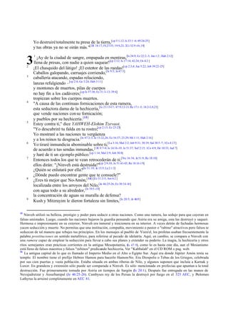Yo destruirétotalmente tu presa de la tierra,[cp 3:1,12; Is 33:1 -4; 49:24-25]
y tus obras ya no se oirán más."[2R 18:17,19,27-35; 19:9,23; 2Cr 32:9 -16,19]
1
¡Ay de la ciudad de sangre, empapada en mentiras,[Is 24:9; Ez 22:2-3; Jon1:2; Hab 2:12]
llena de presas, con nadie a quien saquear![cp 2:12; Is 17:14; 42:24; Os 4:2 ]
2
¡El chasquido del látigo! ¡El estertor de las ruedas![cp 2:3,4; Jue 5:22; Job 39:22-25]
Caballos galopando, carruajes corriendo,[Is 9:5; Je47:3]
3
caballería atacando, espadas reluciendo,
lanzas refulgiendo –[cp 2:4; Ge 3:24; Hab 3:11]
y montones de muertos, pilas de cuerpos
no hay fin a los cadáveres;[cp Is 37:36; Ez 31:3-13; 39:4]
tropiezan sobre los cuerpos muertos.
4
"A causa de las continuas fornicaciones de esta ramera,
esta seductora dama de la hechicería,[Is 23:15-17; 47:9,12-13; Re 17:1 -5; 18:2-3,9,23]
que vende naciones consu fornicación;
y pueblos por su hechicería.[15]
5
Estoy contra ti," dice YAHWEH-Elohim Tzevaot.
"Yo descubriré tu falda en tu rostro;[cp 2:13; Ez 23:25]
Yo mostraré a las naciones tu vergüenza
y a los reinos tu desgracia.[Is 47:2-3; Je 13:22,26; Ez 16:37; 23:29; Mi 1:11; Hab 2:16]
6
Yo tiraré inmundicia abominable sobre ti,[La 3:16; Mal 2:2; Job 9:31; 30:19; Sal 38:5 -7; 1Co 4:13]
de acuerdo a tus sendas inmundas,[1R 9:7-8; Is 14:16-19; Je 51:37; Sof 2:15; 1Co 4:9; He 10:33; Jud 7]
y haré de ti un ejemplo público.[cp 1:14; Mal 2:9; Job 30:8]
7
Entonces todos los que te vean retrocederán de ti;[Nu 16:34; Je51:9; Re 18:10]
ellos dirán: "¡Ninveh está destruida!"[cp 2:9,10; Je 51:41-43; Re 18:16-19]
¿Quién se enlutará por ella?[Is 51:19; Je 15:5; La 2:1 3]
¿Dónde puedo encontrar gente que te consuele?"
8
¿Eres tú mejor que No-Amón,[16] [Ez 31:2-3; Am 6:2 ]
localizada entre los arroyos del Nilo,[Je 46:25-26; Ez 30:14-16]
con agua todo a su alrededor,[Is 19:5-10]
la concentración de aguas su muralla de defensa?
9
Kush y Mitzrayim le dieron fortaleza sin límites,[Is 20:5; Je 46:9]
15
Ninveh utilizó su belleza, prestigio y poder para seducir a otras naciones. Como una ramera, las sedujo para que cayeran en
falsas amistades. Luego, cuando las naciones bajaron la guardia pensando que Asiria era su amiga, esta las destruyó y saqueó.
Hermosa e impresionante en su exterior, Ninveh era inmoral y traicionera en su interior. A veces detrás de fachadas hermosas
yacen seducción y muerte. No permitas que una institución, compañía, movimiento o pastor o "rabino" atractivos pero falsos te
seduzcan de tal manera que rebajes tus principios. En los mensajes al pueblo de Yisra'el, los profetas usaban frecuentemente la
palabra prostituciones en sentido metafórico, para referirse al pecado de idolatría. Aquí, en cambio, se compara a Ninveh con
una ramera capaz de emplear la seducción para llevar a cabo sus planes y extender su poderío. La magia, la hechicería y otros
ritos semejantes eran prácticas corrientes en la antigua Mesopotamia, (Is 47.9), como lo es hasta este día, aun el Mesianismo
está lleno de falsos maestros y falsos "rabinos" predicando hechicería, Ver "Kabbalah" en el CD ROM o pag. web.
16
La antigua capital de lo que es llamado el Imperio Medio en el Alto o Egipto Sur. Aquí era donde Júpiter Amón tenía su
templo. El nombre tiene el prefijo Hebreo Hamon para hacerlo Hamon-No. Era Diospolis o Tebas de los Griegos, celebrada
por sus cien puertas y vasta población. Estaba situada en ambas riberas de Nilo, y algunos suponen que incluía a Karnak y
Luxor. En grandeza y extensión sólo puede ser comparada a Ninveh. Es sólo mencionada en profecías que apuntan a la total
destrucción. Fue primeramente tomada por Asiria en tiempos de Sargón (Is 20:1), Después fue entregada en las manos de
Nevujadretzar y Assurbanipal (Je 46:25-26). Cambyses rey de los Persas la destruyó por fuego en el 525 AEC, y Ptolomeo
Lathyrus la arruinó completamente en AEC 81.
3
 