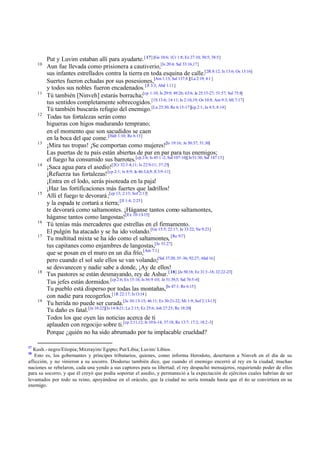 Put y Luvim estaban allí para ayudarte.[17] [Ge 10:6; 1Cr 1:8; Ez 27:10; 30:5; 38:5]
10
Aun fue llevada como prisionera a cautiverio,[Is 20:4; Sal 33:16,17]
sus infantes estrellados contra la tierra en toda esquina de calle.[2R 8:12; Is 13:6; Os 13:16]
Suertes fueron echadas por sus posesiones,[Am 1:13; Sal 137:8 ][La 2:19; 4:1 ]
y todos sus nobles fueron encadenados.[Jl 3:3; Abd 1:11]
11
Tú también [Ninveh] estarás borracha;[cp 1:10; Is 29:9; 49:26; 63:6; Je 25:15-27; 51:57; Sal 75:8]
tus sentidos completamente sobrecogidos.[1S 13:6; 14:11; Is 2:10,19; Os 10:8; Am 9:3; Mi 7:17]
Tú también buscarás refugio del enemigo.[Lu 23:30; Re 6:15-17][cp 2:1; Je 4:5; 8:14]
12
Todas tus fortalezas serán como
higueras con higos madurando temprano;
en el momento que son sacudidos se caen
en la boca del que come.[Hab 1:10; Re 6:13]
13
¡Mira tus tropas! ¡Se comportan como mujeres![Is 19:16; Je 50:37; 51:30]
Las puertas de tu país están abiertas de par en par para tus enemigos;
el fuego ha consumido sus barrotes.[cp 2:6; Is 45:1 -2; Sal 107:16][Je51:30; Sal 147:13]
14
¡Saca agua para el asedio![2Cr 32:3 -4,11; Is 22:9-11; 37:25]
¡Refuerza tus fortalezas![cp 2:1; Is 8:9; Je 46:3,4,9; Jl 3:9 -11]
¡Entra en el lodo, serás pisoteada en la paja!
¡Haz las fortificaciones más fuertes que ladrillos!
15
Allí el fuego te devorará;[cp 13; 2:13; Sof 2:13]
y la espada te cortará a tierra;[Jl 1:4; 2:25]
te devorará como saltamontes. ¡Háganse tantos como saltamontes,
háganse tantos como langostas![Ex 10:13-15]
16
Tú tenías más mercaderes que estrellas en el firmamento.
El pulgón ha atacado y se ha ido volando.[Ge 15:5; 22:17; Je 33:22; Ne 9:23]
17
Tu multitud mixta se ha ido como el saltamontes, [Re 9:7]
tus capitanes como enjambres de langostas,[Je 51:27]
que se posan en el muro en un día frío,[Am 7:1]
pero cuando el sol sale ellos se van volando;[Sal 37:20; 35 -36; 92:27; Abd 16]
se desvanecen y nadie sabe a donde, ¡Ay de ellos!
18
Tus pastores se están desmayando, rey de Ashur.[18] [Je 50:18; Ez 31:3 -18; 32:22-23]
Tus jefes están dormidos.[cp 2:6; Ex 15:16; Is 56:9 -10; Je 51:39,5; Sal 76:5-6]
Tu pueblo está disperso por todas las montañas,[Is 47:1; Re 6:15]
con nadie para recogerlos.[1R 22:17; Is13:14]
19
Tu herida no puede ser curada.[Je 30:13-15; 46:11; Ez 30:21-22; Mi 1:9; Sof 2:13-15]
Tu daño es fatal.[Je 10:22][Is 14:8-21; La 2:15; Ez 25:6; Job 27:23; Re 18:20]
Todos los que oyen las noticias acerca de ti
aplauden con regocijo sobre ti.[cp 2:11,12; Is 10:6-14; 37:18; Re 13:7; 17:2; 18:2 -3]
Porque ¿quién no ha sido abrumado por tu implacable crueldad?
17
Kush.- negro/Etiopía; Mitzrayim/ Egipto; Put/Libia; Luvim/ Libios.
18
Esto es, los gobernantes y príncipes tributarios, quienes, como informa Herodoto, desertaron a Ninveh en el día de su
aflicción, y no vinieron a su socorro. Diodorus también dice, que cuando el enemigo encerró al rey en la ciudad, muchas
naciones se rebelaron, cada una yendo a sus captores para su libertad; el rey despachó mensajeros, requiriendo poder de ellos
para su socorro, y que él creyó que podía soportar el asedio, y permaneció a la expectación de ejércitos cuales habrían de ser
levantados por todo su reino, apoyándose en el oráculo, que la ciudad no sería tomada hasta que el río se convirtiera en su
enemigo.
 