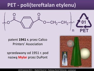 PET - poli(tereftalan etylenu)
22/24 kwietnia 2013 r. – Wydział Chemii UJ – Podstawy Chemii Polimerów – seminarium
patent 1941 r. przez Calico
Printers' Association
sprzedawany od 1951 r. pod
nazwą Mylar przez DuPont
 