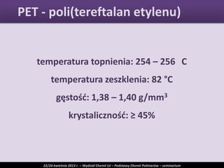 temperatura topnienia: 254 – 256 C
temperatura zeszklenia: 82 °C
gęstośd: 1,38 – 1,40 g/mm3
krystalicznośd: ≥ 45%
PET - poli(tereftalan etylenu)
22/24 kwietnia 2013 r. – Wydział Chemii UJ – Podstawy Chemii Polimerów – seminarium
 