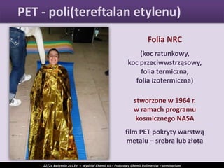 Folia NRC
(koc ratunkowy,
koc przeciwwstrząsowy,
folia termiczna,
folia izotermiczna)
stworzone w 1964 r.
w ramach programu
kosmicznego NASA
film PET pokryty warstwą
metalu – srebra lub złota
PET - poli(tereftalan etylenu)
22/24 kwietnia 2013 r. – Wydział Chemii UJ – Podstawy Chemii Polimerów – seminarium
 