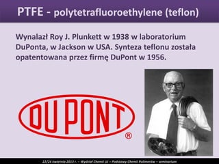 Wynalazł Roy J. Plunkett w 1938 w laboratorium
DuPonta, w Jackson w USA. Synteza teflonu została
opatentowana przez firmę DuPont w 1956.
PTFE - polytetrafluoroethylene (teflon)
22/24 kwietnia 2013 r. – Wydział Chemii UJ – Podstawy Chemii Polimerów – seminarium
 