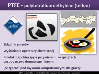Składnik smarów
Wyściełanie aparatury chemicznej
Powłoki zapobiegające przywieraniu w sprzętach
gospodarstwa domowego i innym
„Ślizgacze” pod myszami komputerowymi dla graczy
PTFE - polytetrafluoroethylene (teflon)
22/24 kwietnia 2013 r. – Wydział Chemii UJ – Podstawy Chemii Polimerów – seminarium
 