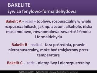 Bakelit A - rezol - topliwy, rozpuszczalny w wielu
rozpuszczalnikach, jak np. aceton, alkohole, niska
masa molowo, równomolowa zawartośd fenolu
i formaldehydu
Bakelit B - rezitol - faza pośrednia, prawie
nierozpuszczalny, może byd zmiękczony przez
temperaturę
Bakelit C - rezit - nietopliwy i nierozpuszczalny
BAKELITE
żywica fenylowo-formaldehydowa
22/24 kwietnia 2013 r. – Wydział Chemii UJ – Podstawy Chemii Polimerów – seminarium
 