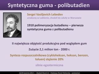 Sergei Vasiljevich Lebedev
urodzony w Lublienie, chodził do szkoły w Warszawie
1910 polimeryzacja butadienu – pierwsza
syntetyczna guma z polibutadienu
II największa objętośd produkcyjna pod względem gum
Zużycie 2,1 milion ton - 2000 r.
Synteza rozpuszczalnikowa (cykloheksan, heksan, benzen,
toluen) stężenie 20%
silnie egzotermiczna
Syntetyczna guma - polibutadien
22/24 kwietnia 2013 r. – Wydział Chemii UJ – Podstawy Chemii Polimerów – seminarium
 