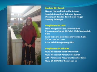 Biodata Diri Panel 1
Nama: Najwa khairani bt Azman
Sekolah Praktikal: Sekolah Agama
Menengah Bandar Baru Salak Tinggi,
Sepang, Selangor.
Penglibatan Di UPSI
Naib Pengerusi Exco Dakwah dan
Penerangan Surau Al-Falah, Kolej Aminuddin
Baki.
Exco Ekonomi dan Keusahawanan Kolej
Za’ba sesi 2012/2013
Exco Kelab Penyayang UPSI
Penglibatan Di Sekolah
Guru Penasihat Kelab Memanah
Guru Penasihat Persatuan Sejarah
AJK Pelaksana Program Hari Merdeka
Guru JK HEM Unit Keceriaan 3k
 