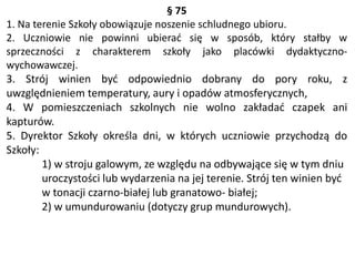 § 75
1. Na terenie Szkoły obowiązuje noszenie schludnego ubioru.
2. Uczniowie nie powinni ubierać się w sposób, który stałby w
sprzeczności z charakterem szkoły jako placówki dydaktyczno-
wychowawczej.
3. Strój winien być odpowiednio dobrany do pory roku, z
uwzględnieniem temperatury, aury i opadów atmosferycznych,
4. W pomieszczeniach szkolnych nie wolno zakładać czapek ani
kapturów.
5. Dyrektor Szkoły określa dni, w których uczniowie przychodzą do
Szkoły:
1) w stroju galowym, ze względu na odbywające się w tym dniu
uroczystości lub wydarzenia na jej terenie. Strój ten winien być
w tonacji czarno-białej lub granatowo- białej;
2) w umundurowaniu (dotyczy grup mundurowych).
 