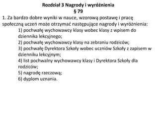 Rozdział 3 Nagrody i wyróżnienia
§ 79
1. Za bardzo dobre wyniki w nauce, wzorową postawę i pracę
społeczną uczeń może otrzymać następujące nagrody i wyróżnienia:
1) pochwałę wychowawcy klasy wobec klasy z wpisem do
dziennika lekcyjnego;
2) pochwałę wychowawcy klasy na zebraniu rodziców;
3) pochwałę Dyrektora Szkoły wobec uczniów Szkoły z zapisem w
dzienniku lekcyjnym;
4) list pochwalny wychowawcy klasy i Dyrektora Szkoły dla
rodziców;
5) nagrodę rzeczową;
6) dyplom uznania.
 