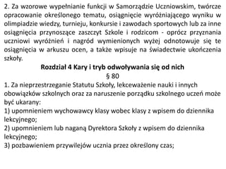 2. Za wzorowe wypełnianie funkcji w Samorządzie Uczniowskim, twórcze
opracowanie określonego tematu, osiągnięcie wyróżniającego wyniku w
olimpiadzie wiedzy, turnieju, konkursie i zawodach sportowych lub za inne
osiągnięcia przynoszące zaszczyt Szkole i rodzicom - oprócz przyznania
uczniowi wyróżnień i nagród wymienionych wyżej odnotowuje się te
osiągnięcia w arkuszu ocen, a także wpisuje na świadectwie ukończenia
szkoły.
Rozdział 4 Kary i tryb odwoływania się od nich
§ 80
1. Za nieprzestrzeganie Statutu Szkoły, lekceważenie nauki i innych
obowiązków szkolnych oraz za naruszenie porządku szkolnego uczeń może
być ukarany:
1) upomnieniem wychowawcy klasy wobec klasy z wpisem do dziennika
lekcyjnego;
2) upomnieniem lub naganą Dyrektora Szkoły z wpisem do dziennika
lekcyjnego;
3) pozbawieniem przywilejów ucznia przez określony czas;
 