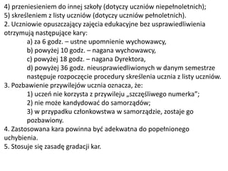 4) przeniesieniem do innej szkoły (dotyczy uczniów niepełnoletnich);
5) skreśleniem z listy uczniów (dotyczy uczniów pełnoletnich).
2. Uczniowie opuszczający zajęcia edukacyjne bez usprawiedliwienia
otrzymują następujące kary:
a) za 6 godz. – ustne upomnienie wychowawcy,
b) powyżej 10 godz. – nagana wychowawcy,
c) powyżej 18 godz. – nagana Dyrektora,
d) powyżej 36 godz. nieusprawiedliwionych w danym semestrze
następuje rozpoczęcie procedury skreślenia ucznia z listy uczniów.
3. Pozbawienie przywilejów ucznia oznacza, że:
1) uczeń nie korzysta z przywileju „szczęśliwego numerka”;
2) nie może kandydować do samorządów;
3) w przypadku członkowstwa w samorządzie, zostaje go
pozbawiony.
4. Zastosowana kara powinna być adekwatna do popełnionego
uchybienia.
5. Stosuje się zasadę gradacji kar.
 