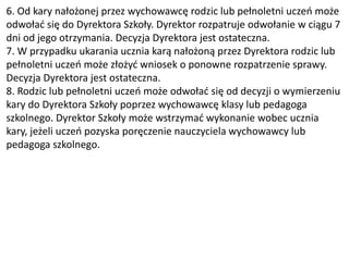 6. Od kary nałożonej przez wychowawcę rodzic lub pełnoletni uczeń może
odwołać się do Dyrektora Szkoły. Dyrektor rozpatruje odwołanie w ciągu 7
dni od jego otrzymania. Decyzja Dyrektora jest ostateczna.
7. W przypadku ukarania ucznia karą nałożoną przez Dyrektora rodzic lub
pełnoletni uczeń może złożyć wniosek o ponowne rozpatrzenie sprawy.
Decyzja Dyrektora jest ostateczna.
8. Rodzic lub pełnoletni uczeń może odwołać się od decyzji o wymierzeniu
kary do Dyrektora Szkoły poprzez wychowawcę klasy lub pedagoga
szkolnego. Dyrektor Szkoły może wstrzymać wykonanie wobec ucznia
kary, jeżeli uczeń pozyska poręczenie nauczyciela wychowawcy lub
pedagoga szkolnego.
 
