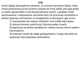 § 81
Uczeń objęty obowiązkiem szkolnym, na wniosek Dyrektora Szkoły, może
zostać przeniesiony przez kuratora oświaty do innej szkoły, jeśli jego pobyt
w szkole zagraża dobru i/lub bezpieczeństwu innych, a podjęte środki
wychowawcze i zastosowanie uprzednio kary nie przyniosły rezultatów w
postaci poprawy zachowania, w szczególności w sytuacjach, gdy uczeń:
1) rozprowadza lub zażywa narkotyki i inne środki odurzające;
2) stosuje przemoc psychiczną i fizyczną wobec innych;
3) dopuszcza się aktów wandalizmu; celowo niszczy mienie szkolne
lub prywatne;
4) inspiruje innych do złego postępowania i mając złą wolę nie
wykazuje chęci poprawy zachowania.
 