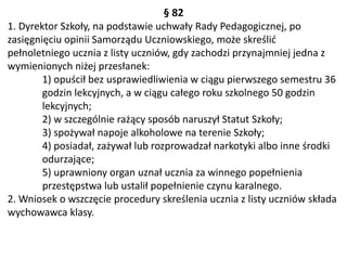 § 82
1. Dyrektor Szkoły, na podstawie uchwały Rady Pedagogicznej, po
zasięgnięciu opinii Samorządu Uczniowskiego, może skreślić
pełnoletniego ucznia z listy uczniów, gdy zachodzi przynajmniej jedna z
wymienionych niżej przesłanek:
1) opuścił bez usprawiedliwienia w ciągu pierwszego semestru 36
godzin lekcyjnych, a w ciągu całego roku szkolnego 50 godzin
lekcyjnych;
2) w szczególnie rażący sposób naruszył Statut Szkoły;
3) spożywał napoje alkoholowe na terenie Szkoły;
4) posiadał, zażywał lub rozprowadzał narkotyki albo inne środki
odurzające;
5) uprawniony organ uznał ucznia za winnego popełnienia
przestępstwa lub ustalił popełnienie czynu karalnego.
2. Wniosek o wszczęcie procedury skreślenia ucznia z listy uczniów składa
wychowawca klasy.
 