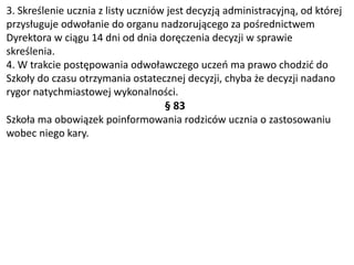 3. Skreślenie ucznia z listy uczniów jest decyzją administracyjną, od której
przysługuje odwołanie do organu nadzorującego za pośrednictwem
Dyrektora w ciągu 14 dni od dnia doręczenia decyzji w sprawie
skreślenia.
4. W trakcie postępowania odwoławczego uczeń ma prawo chodzić do
Szkoły do czasu otrzymania ostatecznej decyzji, chyba że decyzji nadano
rygor natychmiastowej wykonalności.
§ 83
Szkoła ma obowiązek poinformowania rodziców ucznia o zastosowaniu
wobec niego kary.
 