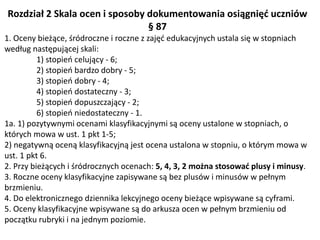 Rozdział 2 Skala ocen i sposoby dokumentowania osiągnięć uczniów
§ 87
1. Oceny bieżące, śródroczne i roczne z zajęć edukacyjnych ustala się w stopniach
według następującej skali:
1) stopień celujący - 6;
2) stopień bardzo dobry - 5;
3) stopień dobry - 4;
4) stopień dostateczny - 3;
5) stopień dopuszczający - 2;
6) stopień niedostateczny - 1.
1a. 1) pozytywnymi ocenami klasyfikacyjnymi są oceny ustalone w stopniach, o
których mowa w ust. 1 pkt 1-5;
2) negatywną oceną klasyfikacyjną jest ocena ustalona w stopniu, o którym mowa w
ust. 1 pkt 6.
2. Przy bieżących i śródrocznych ocenach: 5, 4, 3, 2 można stosować plusy i minusy.
3. Roczne oceny klasyfikacyjne zapisywane są bez plusów i minusów w pełnym
brzmieniu.
4. Do elektronicznego dziennika lekcyjnego oceny bieżące wpisywane są cyframi.
5. Oceny klasyfikacyjne wpisywane są do arkusza ocen w pełnym brzmieniu od
początku rubryki i na jednym poziomie.
 