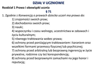 DZIAŁ V UCZNIOWIE
Rozdział 1 Prawa i obowiązki ucznia
§ 71
1. Zgodnie z Konwencją o prawach dziecka uczeń ma prawo do:
1) znajomości swoich praw;
2) dochodzenia swoich praw;
3) nauki;
4) wypoczynku i czasu wolnego, uczestnictwa w zabawach i
życiu kulturalnym;
5) równego traktowania wobec prawa;
6) ochrony przed poniżającym traktowaniem i karaniem oraz
wszelkimi formami przemocy fizycznej lub psychicznej;
7) ochrony przed arbitralną lub bezprawną ingerencją w życie
prywatne, rodzinne czy też korespondencję;
8) ochrony przed bezprawnymi zamachami na jego honor i
reputację;
 