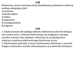 § 88
Śródroczną, roczną i końcową ocenę klasyfikacyjną zachowania ustala się
według następującej skali:
1) wzorowe;
2) bardzo dobre;
3) dobre;
4) poprawne;
5) nieodpowiednie;
6) naganne.
§ 89
1. Szkoła prowadzi dla każdego oddziału elektroniczny dziennik lekcyjny
oraz arkusze ocen, w których dokumentuje się osiągnięcia i postępy
uczniów w danym roku szkolnym. Informacje te są udostępniane
rodzicom za pomocą elektronicznego dzienniczka ucznia.
2. Wychowawca gromadzi w teczce wychowawcy informacje o uczniach.
Uwagi o zachowaniu uczniów odnotowywane są w dzienniku lekcyjnym.
 