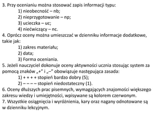3. Przy ocenianiu można stosować zapis informacji typu:
1) nieobecność – nb;
2) nieprzygotowanie – np;
3) ucieczka – uc;
4) niećwiczący – nc.
4. Oprócz oceny można umieszczać w dzienniku informacje dodatkowe,
takie jak:
1) zakres materiału;
2) data;
3) Forma oceniania.
5. Jeżeli nauczyciel dokonuje oceny aktywności ucznia stosując system za
pomocą znaków „+” i „–” obowiązuje następująca zasada:
1) + + + + stopień bardzo dobry (5);
2) – – – – stopień niedostateczny (1).
6. Oceny dłuższych prac pisemnych, wymagających znajomości większego
zakresu wiedzy i umiejętności, wpisywane są kolorem czerwonym.
7. Wszystkie osiągnięcia i wyróżnienia, kary oraz nagany odnotowane są
w dzienniku lekcyjnym.
 