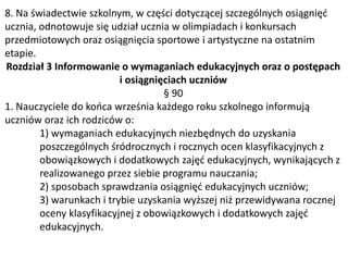 8. Na świadectwie szkolnym, w części dotyczącej szczególnych osiągnięć
ucznia, odnotowuje się udział ucznia w olimpiadach i konkursach
przedmiotowych oraz osiągnięcia sportowe i artystyczne na ostatnim
etapie.
Rozdział 3 Informowanie o wymaganiach edukacyjnych oraz o postępach
i osiągnięciach uczniów
§ 90
1. Nauczyciele do końca września każdego roku szkolnego informują
uczniów oraz ich rodziców o:
1) wymaganiach edukacyjnych niezbędnych do uzyskania
poszczególnych śródrocznych i rocznych ocen klasyfikacyjnych z
obowiązkowych i dodatkowych zajęć edukacyjnych, wynikających z
realizowanego przez siebie programu nauczania;
2) sposobach sprawdzania osiągnięć edukacyjnych uczniów;
3) warunkach i trybie uzyskania wyższej niż przewidywana rocznej
oceny klasyfikacyjnej z obowiązkowych i dodatkowych zajęć
edukacyjnych.
 