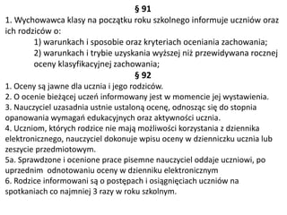 § 91
1. Wychowawca klasy na początku roku szkolnego informuje uczniów oraz
ich rodziców o:
1) warunkach i sposobie oraz kryteriach oceniania zachowania;
2) warunkach i trybie uzyskania wyższej niż przewidywana rocznej
oceny klasyfikacyjnej zachowania;
§ 92
1. Oceny są jawne dla ucznia i jego rodziców.
2. O ocenie bieżącej uczeń informowany jest w momencie jej wystawienia.
3. Nauczyciel uzasadnia ustnie ustaloną ocenę, odnosząc się do stopnia
opanowania wymagań edukacyjnych oraz aktywności ucznia.
4. Uczniom, których rodzice nie mają możliwości korzystania z dziennika
elektronicznego, nauczyciel dokonuje wpisu oceny w dzienniczku ucznia lub
zeszycie przedmiotowym.
5a. Sprawdzone i ocenione prace pisemne nauczyciel oddaje uczniowi, po
uprzednim odnotowaniu oceny w dzienniku elektronicznym
6. Rodzice informowani są o postępach i osiągnięciach uczniów na
spotkaniach co najmniej 3 razy w roku szkolnym.
 