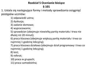 Rozdział 5 Ocenianie bieżące
§ 101
1. Ustala się następujące formy i metody sprawdzania osiągnięć
postępów uczniów:
1) odpowiedź ustna;
2) dyskusja;
3) zadanie domowe;
4) wypracowanie;
5) sprawdzian (obejmuje niewielką partię materiału i trwa nie
dłużej niż 20 minut);
6) praca klasowa (obejmuje większą partię materiału i trwa co
najmniej 1 godzinę lekcyjną);
7) praca klasowa działowa (obejmuje dział programowy i trwa co
najmniej 1 godzinę lekcyjną);
8) test;
9) referat;
10) praca w grupach;
11) praca samodzielna;
 