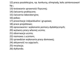 12) praca pozalekcyjna, np. konkursy, olimpiady, koła zainteresowań
itp.;
13) testowanie sprawności fizycznej;
14) ćwiczenia praktyczne;
15) ćwiczenia laboratoryjne;
16) pokaz;
17) prezentacje indywidualne i grupowe;
18) prace projektowe;
19) opracowanie i wykonanie pomocy dydaktycznych;
20) wytwory pracy własnej ucznia;
21) obserwacja ucznia;
22) rozmowa z uczniem;
23) sprawdzian wykonania pracy domowej;
24) aktywność na zajęciach;
25) recytacja;
26) dyktando.
 