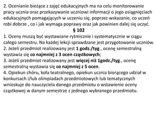 2. Ocenianie bieżące z zajęć edukacyjnych ma na celu monitorowanie
pracy ucznia oraz przekazywanie uczniowi informacji o jego osiągnięciach
edukacyjnych pomagających w uczeniu się, poprzez wskazanie, co uczeń
robi dobrze , co i jak wymaga poprawy oraz jak powinien dalej się uczyć.
§ 102
1. Oceny muszą być wystawiane rytmicznie i systematycznie w ciągu
całego semestru. Na każdej lekcji sprawdzane jest przygotowanie uczniów.
2. Jeżeli przedmiot realizowany jest 1 godz./tyg., ocenę semestralną
wystawia się co najmniej z 3 ocen cząstkowych;
3. Jeżeli przedmiot realizowany jest więcej niż 1godz./tyg., ocenę
semestralną wystawia się co najmniej z 5 ocen.
4. Opiekun chóru, koła teatralnego, opiekun ucznia biorącego udział w
konkursach i/lub olimpiadach przedmiotowych lub tematycznych
wnioskuje do nauczyciela danego przedmiotu o wstawienie oceny
cząstkowej w danym semestrze z jednego wybranego przedmiotu.
 