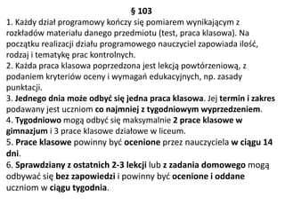 § 103
1. Każdy dział programowy kończy się pomiarem wynikającym z
rozkładów materiału danego przedmiotu (test, praca klasowa). Na
początku realizacji działu programowego nauczyciel zapowiada ilość,
rodzaj i tematykę prac kontrolnych.
2. Każda praca klasowa poprzedzona jest lekcją powtórzeniową, z
podaniem kryteriów oceny i wymagań edukacyjnych, np. zasady
punktacji.
3. Jednego dnia może odbyć się jedna praca klasowa. Jej termin i zakres
podawany jest uczniom co najmniej z tygodniowym wyprzedzeniem.
4. Tygodniowo mogą odbyć się maksymalnie 2 prace klasowe w
gimnazjum i 3 prace klasowe działowe w liceum.
5. Prace klasowe powinny być ocenione przez nauczyciela w ciągu 14
dni.
6. Sprawdziany z ostatnich 2-3 lekcji lub z zadania domowego mogą
odbywać się bez zapowiedzi i powinny być ocenione i oddane
uczniom w ciągu tygodnia.
 