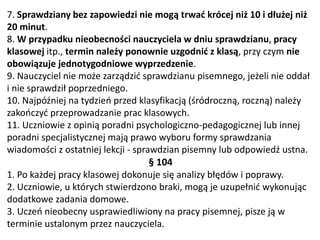 7. Sprawdziany bez zapowiedzi nie mogą trwać krócej niż 10 i dłużej niż
20 minut.
8. W przypadku nieobecności nauczyciela w dniu sprawdzianu, pracy
klasowej itp., termin należy ponownie uzgodnić z klasą, przy czym nie
obowiązuje jednotygodniowe wyprzedzenie.
9. Nauczyciel nie może zarządzić sprawdzianu pisemnego, jeżeli nie oddał
i nie sprawdził poprzedniego.
10. Najpóźniej na tydzień przed klasyfikacją (śródroczną, roczną) należy
zakończyć przeprowadzanie prac klasowych.
11. Uczniowie z opinią poradni psychologiczno-pedagogicznej lub innej
poradni specjalistycznej mają prawo wyboru formy sprawdzania
wiadomości z ostatniej lekcji - sprawdzian pisemny lub odpowiedź ustna.
§ 104
1. Po każdej pracy klasowej dokonuje się analizy błędów i poprawy.
2. Uczniowie, u których stwierdzono braki, mogą je uzupełnić wykonując
dodatkowe zadania domowe.
3. Uczeń nieobecny usprawiedliwiony na pracy pisemnej, pisze ją w
terminie ustalonym przez nauczyciela.
 