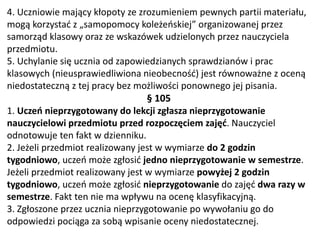 4. Uczniowie mający kłopoty ze zrozumieniem pewnych partii materiału,
mogą korzystać z „samopomocy koleżeńskiej” organizowanej przez
samorząd klasowy oraz ze wskazówek udzielonych przez nauczyciela
przedmiotu.
5. Uchylanie się ucznia od zapowiedzianych sprawdzianów i prac
klasowych (nieusprawiedliwiona nieobecność) jest równoważne z oceną
niedostateczną z tej pracy bez możliwości ponownego jej pisania.
§ 105
1. Uczeń nieprzygotowany do lekcji zgłasza nieprzygotowanie
nauczycielowi przedmiotu przed rozpoczęciem zajęć. Nauczyciel
odnotowuje ten fakt w dzienniku.
2. Jeżeli przedmiot realizowany jest w wymiarze do 2 godzin
tygodniowo, uczeń może zgłosić jedno nieprzygotowanie w semestrze.
Jeżeli przedmiot realizowany jest w wymiarze powyżej 2 godzin
tygodniowo, uczeń może zgłosić nieprzygotowanie do zajęć dwa razy w
semestrze. Fakt ten nie ma wpływu na ocenę klasyfikacyjną.
3. Zgłoszone przez ucznia nieprzygotowanie po wywołaniu go do
odpowiedzi pociąga za sobą wpisanie oceny niedostatecznej.
 
