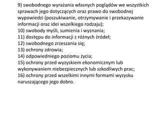 9) swobodnego wyrażania własnych poglądów we wszystkich
sprawach jego dotyczących oraz prawo do swobodnej
wypowiedzi (poszukiwanie, otrzymywanie i przekazywanie
informacji oraz idei wszelkiego rodzaju);
10) swobody myśli, sumienia i wyznania;
11) dostępu do informacji z różnych źródeł;
12) swobodnego zrzeszania się;
13) ochrony zdrowia;
14) odpowiedniego poziomu życia;
15) ochrony przed wyzyskiem ekonomicznym lub
wykonywaniem niebezpiecznych lub szkodliwych prac;
16) ochrony przed wszelkimi innymi formami wyzysku
naruszającego jego dobro.
 