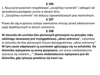 § 106
1. Nauczyciel powinien respektować „szczęśliwy numerek" i odstąpić od
sprawdzania postępów ucznia w danym dniu.
2. „Szczęśliwy numerek” nie dotyczy zapowiedzianych prac kontrolnych.
§ 107
Prawo do ulg w pytaniu zostaje zawieszone miesiąc przed zakończeniem
zajęć dydaktycznych w danym semestrze.
§ 108
W stosunku do uczniów klas pierwszych gimnazjum na początku roku
szkolnego stosowany jest trzytygodniowy „okres ochronny", natomiast
w stosunku do klas pierwszych liceum dwutygodniowy „okres ochronny”.
W tym czasie odpytywani są uczniowie zgłaszający się na ochotnika. Do
dziennika wpisywane są oceny pozytywne, zaś oceny niedostateczne
zaznacza się znakiem „-”. Ocena niedostateczna wpisywana jest do
dziennika, gdy sytuacja powtórzy się trzeci raz.
 