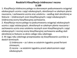 Rozdział 6 Klasyfikacja śródroczna i roczna
§ 109
1. Klasyfikacja śródroczna polega na okresowym podsumowaniu osiągnięć
edukacyjnych ucznia z zajęć edukacyjnych, określonych w szkolnym planie
nauczania, i zachowania ucznia oraz ustaleniu – według skali określonej w
Statucie – śródrocznych ocen klasyfikacyjnych z zajęć edukacyjnych i
śródrocznej oceny klasyfikacyjnej zachowania.
2. Klasyfikacja roczna polega na podsumowaniu osiągnięć edukacyjnych
ucznia z zajęć edukacyjnych, określonych w szkolnym planie nauczania i
zachowania ucznia oraz ustaleniu rocznych ocen klasyfikacyjnych z zajęć
edukacyjnych i rocznej oceny klasyfikacyjnej zachowania według skali
określonej w Statucie za okres całego roku szkolnego.
3. W ciągu roku szkolnego przeprowadza się klasyfikowanie uczniów w
dwóch terminach:
1) śródroczne – za I okres w ostatnim tygodniu przed feriami
zimowymi,
2) roczne – w ostatnim tygodniu przed zakończeniem zajęć
edukacyjnych.
 